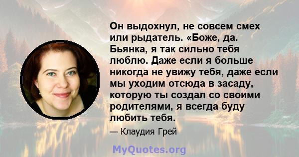 Он выдохнул, не совсем смех или рыдатель. «Боже, да. Бьянка, я так сильно тебя люблю. Даже если я больше никогда не увижу тебя, даже если мы уходим отсюда в засаду, которую ты создал со своими родителями, я всегда буду