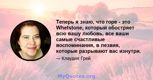 Теперь я знаю, что горе - это Whetstone, который обостряет всю вашу любовь, все ваши самые счастливые воспоминания, в лезвия, которые разрывают вас изнутри.