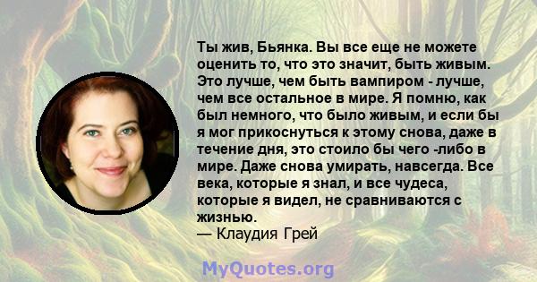 Ты жив, Бьянка. Вы все еще не можете оценить то, что это значит, быть живым. Это лучше, чем быть вампиром - лучше, чем все остальное в мире. Я помню, как был немного, что было живым, и если бы я мог прикоснуться к этому 