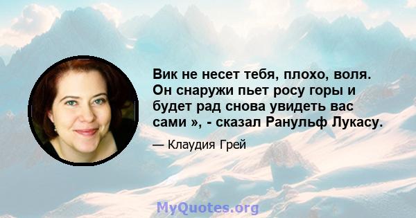 Вик не несет тебя, плохо, воля. Он снаружи пьет росу горы и будет рад снова увидеть вас сами », - сказал Ранульф Лукасу.