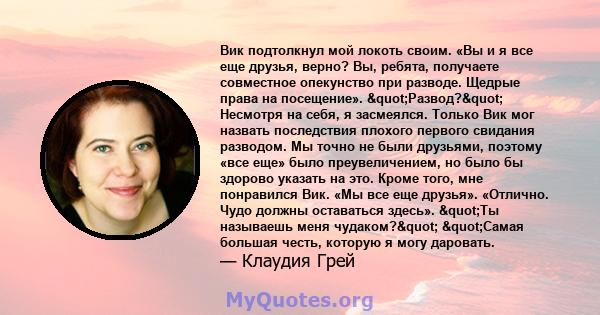 Вик подтолкнул мой локоть своим. «Вы и я все еще друзья, верно? Вы, ребята, получаете совместное опекунство при разводе. Щедрые права на посещение». "Развод?" Несмотря на себя, я засмеялся. Только Вик мог