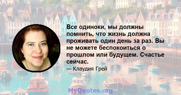 Все одиноки, мы должны помнить, что жизнь должна проживать один день за раз. Вы не можете беспокоиться о прошлом или будущем. Счастье сейчас.