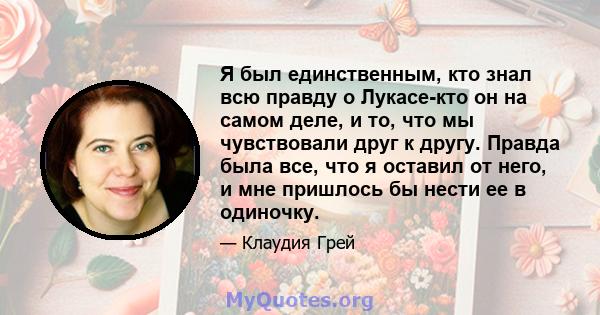 Я был единственным, кто знал всю правду о Лукасе-кто он на самом деле, и то, что мы чувствовали друг к другу. Правда была все, что я оставил от него, и мне пришлось бы нести ее в одиночку.