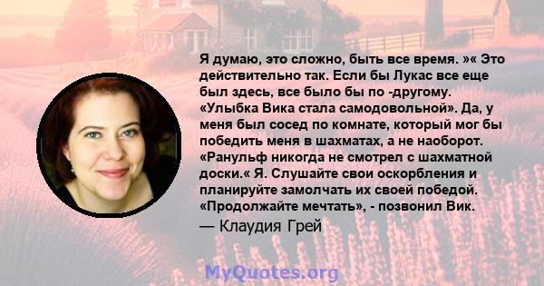 Я думаю, это сложно, быть все время. »« Это действительно так. Если бы Лукас все еще был здесь, все было бы по -другому. «Улыбка Вика стала самодовольной». Да, у меня был сосед по комнате, который мог бы победить меня в 