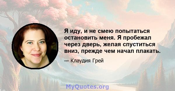 Я иду, и не смею попытаться остановить меня. Я пробежал через дверь, желая спуститься вниз, прежде чем начал плакать.