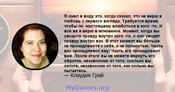 Я имел в виду это, когда сказал, что не верю в любовь с первого взгляда. Требуется время, чтобы по -настоящему влюбиться в кого -то. И все же я верю в мгновение. Момент, когда вы увидите правду внутри кого -то, и они