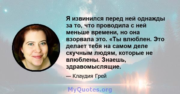 Я извинился перед ней однажды за то, что проводила с ней меньше времени, но она взорвала это. «Ты влюблен. Это делает тебя на самом деле скучным людям, которые не влюблены. Знаешь, здравомыслящие.