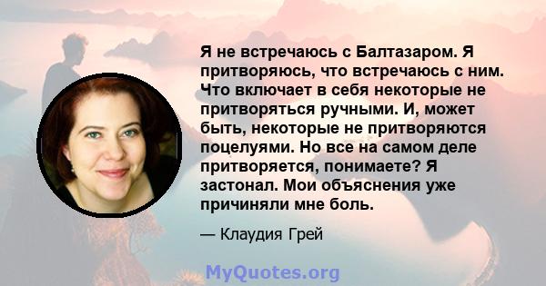 Я не встречаюсь с Балтазаром. Я притворяюсь, что встречаюсь с ним. Что включает в себя некоторые не притворяться ручными. И, может быть, некоторые не притворяются поцелуями. Но все на самом деле притворяется, понимаете? 