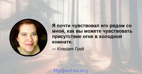 Я почти чувствовал его рядом со мной, как вы можете чувствовать присутствие огня в холодной комнате.