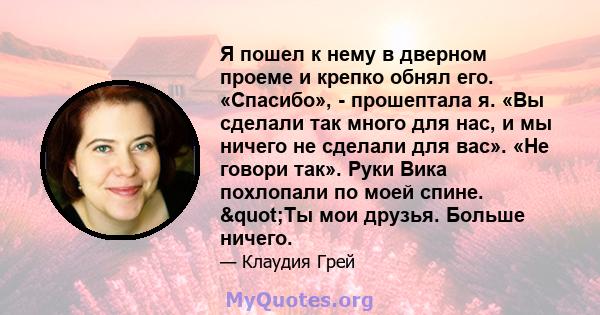 Я пошел к нему в дверном проеме и крепко обнял его. «Спасибо», - прошептала я. «Вы сделали так много для нас, и мы ничего не сделали для вас». «Не говори так». Руки Вика похлопали по моей спине. "Ты мои друзья.