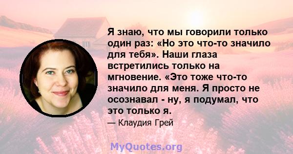 Я знаю, что мы говорили только один раз: «Но это что-то значило для тебя». Наши глаза встретились только на мгновение. «Это тоже что-то значило для меня. Я просто не осознавал - ну, я подумал, что это только я.