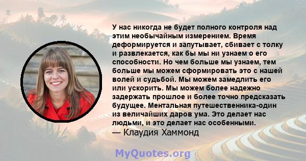 У нас никогда не будет полного контроля над этим необычайным измерением. Время деформируется и запутывает, сбивает с толку и развлекается, как бы мы ни узнаем о его способности. Но чем больше мы узнаем, тем больше мы