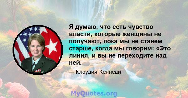 Я думаю, что есть чувство власти, которые женщины не получают, пока мы не станем старше, когда мы говорим: «Это линия, и вы не переходите над ней.