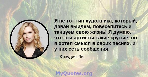 Я не тот тип художника, который, давай выйдем, повеселитесь и танцуем свою жизнь! Я думаю, что эти артисты такие крутые, но я хотел смысл в своих песнях, и у них есть сообщения.