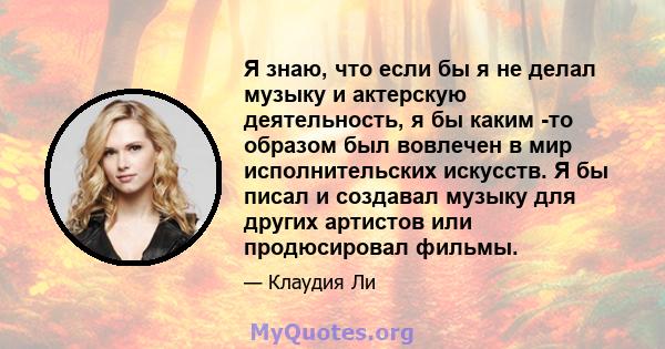 Я знаю, что если бы я не делал музыку и актерскую деятельность, я бы каким -то образом был вовлечен в мир исполнительских искусств. Я бы писал и создавал музыку для других артистов или продюсировал фильмы.