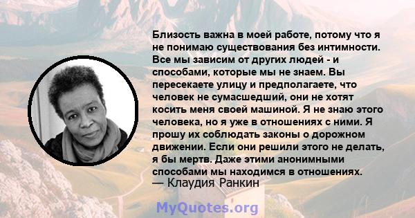 Близость важна в моей работе, потому что я не понимаю существования без интимности. Все мы зависим от других людей - и способами, которые мы не знаем. Вы пересекаете улицу и предполагаете, что человек не сумасшедший,