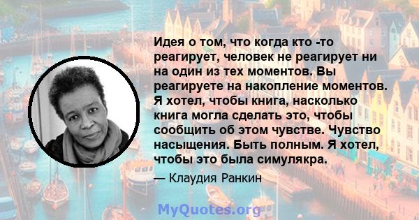 Идея о том, что когда кто -то реагирует, человек не реагирует ни на один из тех моментов. Вы реагируете на накопление моментов. Я хотел, чтобы книга, насколько книга могла сделать это, чтобы сообщить об этом чувстве.