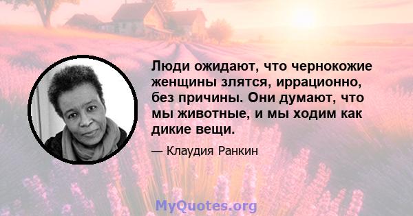 Люди ожидают, что чернокожие женщины злятся, иррационно, без причины. Они думают, что мы животные, и мы ходим как дикие вещи.