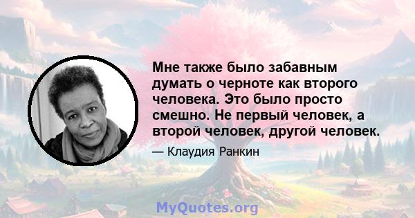 Мне также было забавным думать о черноте как второго человека. Это было просто смешно. Не первый человек, а второй человек, другой человек.