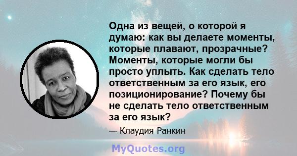 Одна из вещей, о которой я думаю: как вы делаете моменты, которые плавают, прозрачные? Моменты, которые могли бы просто уплыть. Как сделать тело ответственным за его язык, его позиционирование? Почему бы не сделать тело 