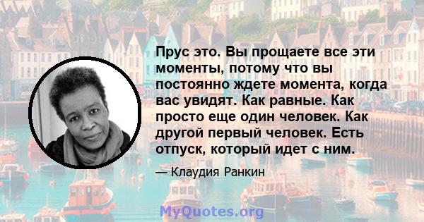 Прус это. Вы прощаете все эти моменты, потому что вы постоянно ждете момента, когда вас увидят. Как равные. Как просто еще один человек. Как другой первый человек. Есть отпуск, который идет с ним.