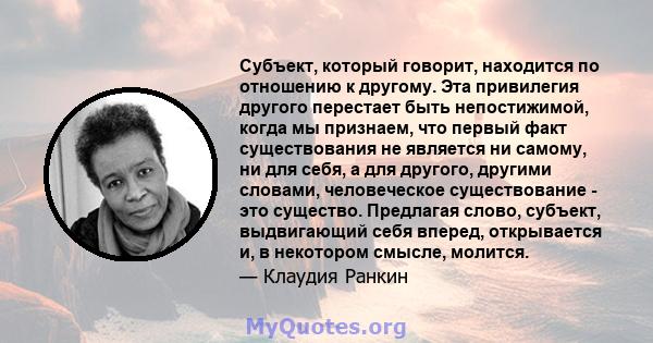 Субъект, который говорит, находится по отношению к другому. Эта привилегия другого перестает быть непостижимой, когда мы признаем, что первый факт существования не является ни самому, ни для себя, а для другого, другими 