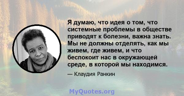 Я думаю, что идея о том, что системные проблемы в обществе приводят к болезни, важна знать. Мы не должны отделять, как мы живем, где живем, и что беспокоит нас в окружающей среде, в которой мы находимся.