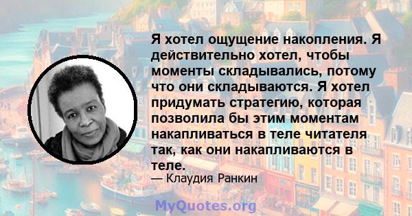 Я хотел ощущение накопления. Я действительно хотел, чтобы моменты складывались, потому что они складываются. Я хотел придумать стратегию, которая позволила бы этим моментам накапливаться в теле читателя так, как они