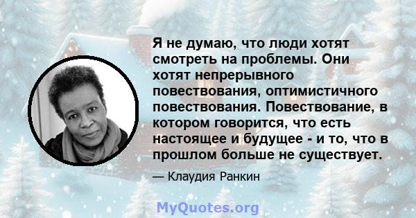 Я не думаю, что люди хотят смотреть на проблемы. Они хотят непрерывного повествования, оптимистичного повествования. Повествование, в котором говорится, что есть настоящее и будущее - и то, что в прошлом больше не