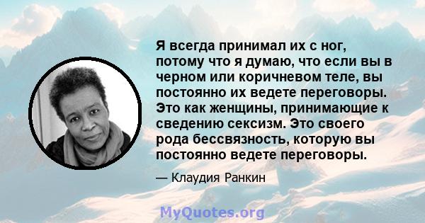 Я всегда принимал их с ног, потому что я думаю, что если вы в черном или коричневом теле, вы постоянно их ведете переговоры. Это как женщины, принимающие к сведению сексизм. Это своего рода бессвязность, которую вы