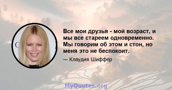 Все мои друзья - мой возраст, и мы все стареем одновременно. Мы говорим об этом и стон, но меня это не беспокоит.