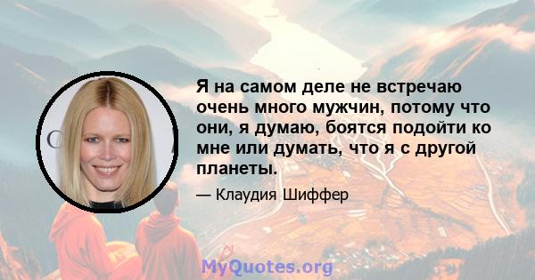 Я на самом деле не встречаю очень много мужчин, потому что они, я думаю, боятся подойти ко мне или думать, что я с другой планеты.