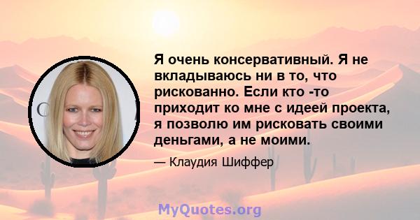 Я очень консервативный. Я не вкладываюсь ни в то, что рискованно. Если кто -то приходит ко мне с идеей проекта, я позволю им рисковать своими деньгами, а не моими.