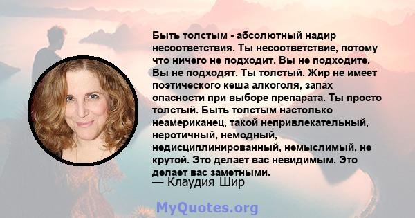 Быть толстым - абсолютный надир несоответствия. Ты несоответствие, потому что ничего не подходит. Вы не подходите. Вы не подходят. Ты толстый. Жир не имеет поэтического кеша алкоголя, запах опасности при выборе