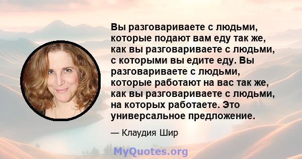 Вы разговариваете с людьми, которые подают вам еду так же, как вы разговариваете с людьми, с которыми вы едите еду. Вы разговариваете с людьми, которые работают на вас так же, как вы разговариваете с людьми, на которых