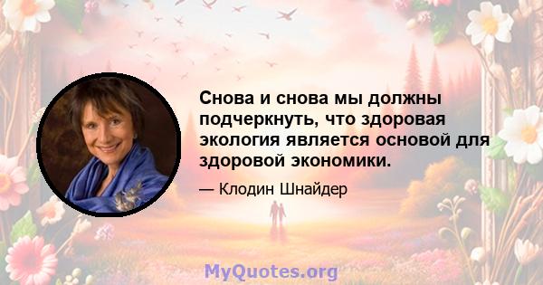 Снова и снова мы должны подчеркнуть, что здоровая экология является основой для здоровой экономики.