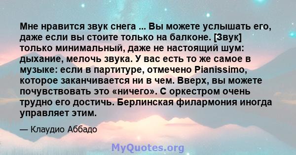 Мне нравится звук снега ... Вы можете услышать его, даже если вы стоите только на балконе. [Звук] только минимальный, даже не настоящий шум: дыхание, мелочь звука. У вас есть то же самое в музыке: если в партитуре,