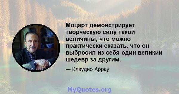 Моцарт демонстрирует творческую силу такой величины, что можно практически сказать, что он выбросил из себя один великий шедевр за другим.