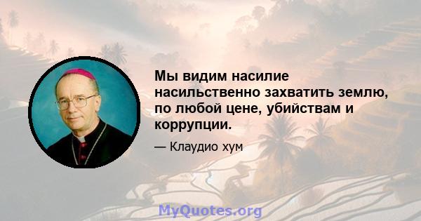 Мы видим насилие насильственно захватить землю, по любой цене, убийствам и коррупции.