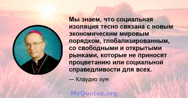 Мы знаем, что социальная изоляция тесно связана с новым экономическим мировым порядком, глобализированным, со свободными и открытыми рынками, которые не приносят процветанию или социальной справедливости для всех.