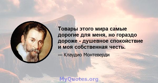 Товары этого мира самые дорогие для меня, но гораздо дороже - душевное спокойствие и моя собственная честь.