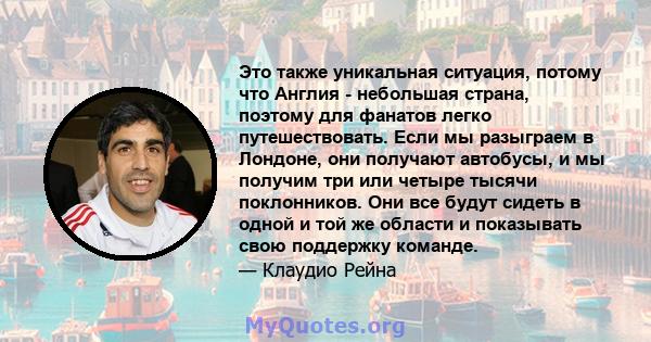 Это также уникальная ситуация, потому что Англия - небольшая страна, поэтому для фанатов легко путешествовать. Если мы разыграем в Лондоне, они получают автобусы, и мы получим три или четыре тысячи поклонников. Они все