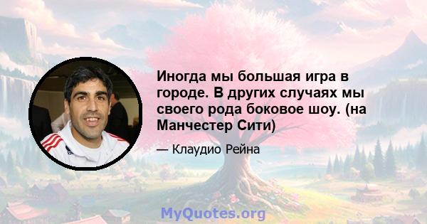 Иногда мы большая игра в городе. В других случаях мы своего рода боковое шоу. (на Манчестер Сити)