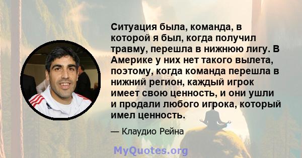 Ситуация была, команда, в которой я был, когда получил травму, перешла в нижнюю лигу. В Америке у них нет такого вылета, поэтому, когда команда перешла в нижний регион, каждый игрок имеет свою ценность, и они ушли и