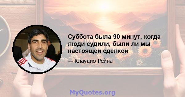 Суббота была 90 минут, когда люди судили, были ли мы настоящей сделкой