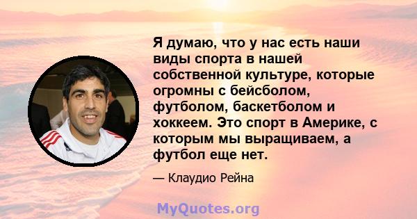 Я думаю, что у нас есть наши виды спорта в нашей собственной культуре, которые огромны с бейсболом, футболом, баскетболом и хоккеем. Это спорт в Америке, с которым мы выращиваем, а футбол еще нет.