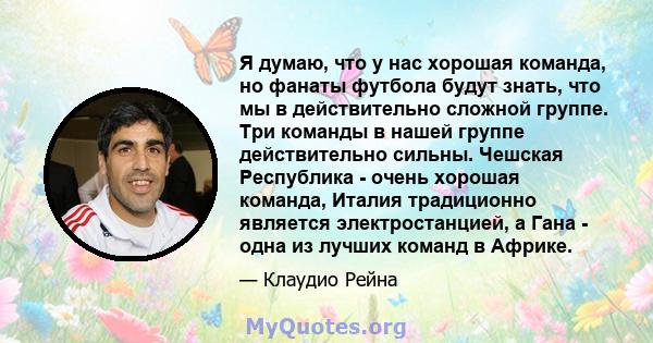 Я думаю, что у нас хорошая команда, но фанаты футбола будут знать, что мы в действительно сложной группе. Три команды в нашей группе действительно сильны. Чешская Республика - очень хорошая команда, Италия традиционно