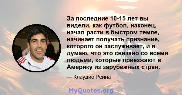 За последние 10-15 лет вы видели, как футбол, наконец, начал расти в быстром темпе, начинает получать признание, которого он заслуживает, и я думаю, что это связано со всеми людьми, которые приезжают в Америку из