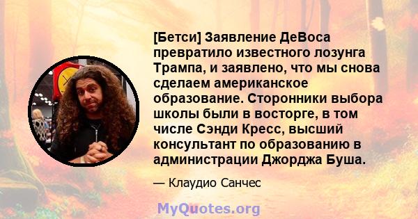 [Бетси] Заявление ДеВоса превратило известного лозунга Трампа, и заявлено, что мы снова сделаем американское образование. Сторонники выбора школы были в восторге, в том числе Сэнди Кресс, высший консультант по