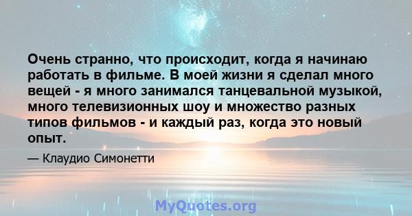 Очень странно, что происходит, когда я начинаю работать в фильме. В моей жизни я сделал много вещей - я много занимался танцевальной музыкой, много телевизионных шоу и множество разных типов фильмов - и каждый раз,